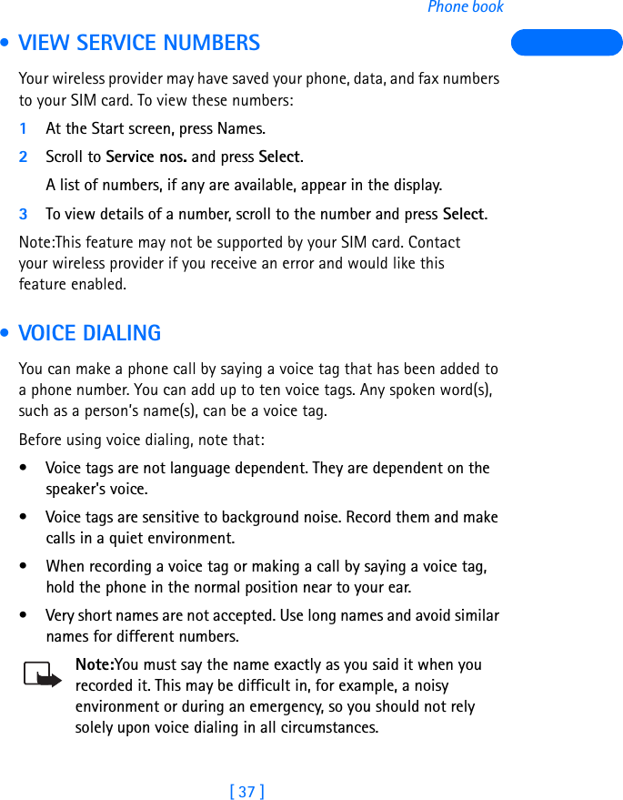 [ 37 ]Phone book • VIEW SERVICE NUMBERSYour wireless provider may have saved your phone, data, and fax numbers to your SIM card. To view these numbers:1At the Start screen, press Names.2Scroll to Service nos. and press Select.A list of numbers, if any are available, appear in the display.3To view details of a number, scroll to the number and press Select.Note:This feature may not be supported by your SIM card. Contact your wireless provider if you receive an error and would like this feature enabled. •VOICE DIALINGYou can make a phone call by saying a voice tag that has been added to a phone number. You can add up to ten voice tags. Any spoken word(s), such as a person’s name(s), can be a voice tag.Before using voice dialing, note that:• Voice tags are not language dependent. They are dependent on the speaker&apos;s voice.• Voice tags are sensitive to background noise. Record them and make calls in a quiet environment.• When recording a voice tag or making a call by saying a voice tag, hold the phone in the normal position near to your ear.• Very short names are not accepted. Use long names and avoid similar names for different numbers.Note:You must say the name exactly as you said it when you recorded it. This may be difficult in, for example, a noisy environment or during an emergency, so you should not rely solely upon voice dialing in all circumstances.