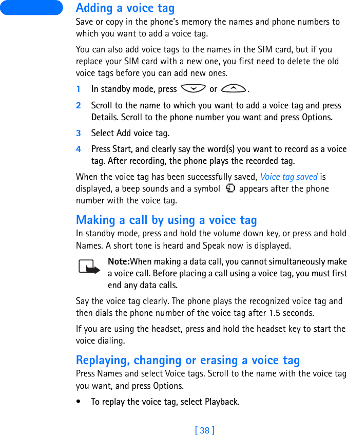 [ 38 ] Adding a voice tagSave or copy in the phone’s memory the names and phone numbers to which you want to add a voice tag. You can also add voice tags to the names in the SIM card, but if you replace your SIM card with a new one, you first need to delete the old voice tags before you can add new ones. 1In standby mode, press   or  .2Scroll to the name to which you want to add a voice tag and press Details. Scroll to the phone number you want and press Options.3Select Add voice tag.4Press Start, and clearly say the word(s) you want to record as a voice tag. After recording, the phone plays the recorded tag.When the voice tag has been successfully saved, Voice tag saved is displayed, a beep sounds and a symbol   appears after the phone number with the voice tag.Making a call by using a voice tagIn standby mode, press and hold the volume down key, or press and hold Names. A short tone is heard and Speak now is displayed.Note:When making a data call, you cannot simultaneously make a voice call. Before placing a call using a voice tag, you must first end any data calls.Say the voice tag clearly. The phone plays the recognized voice tag and then dials the phone number of the voice tag after 1.5 seconds.If you are using the headset, press and hold the headset key to start the voice dialing.Replaying, changing or erasing a voice tagPress Names and select Voice tags. Scroll to the name with the voice tag you want, and press Options.• To replay the voice tag, select Playback.