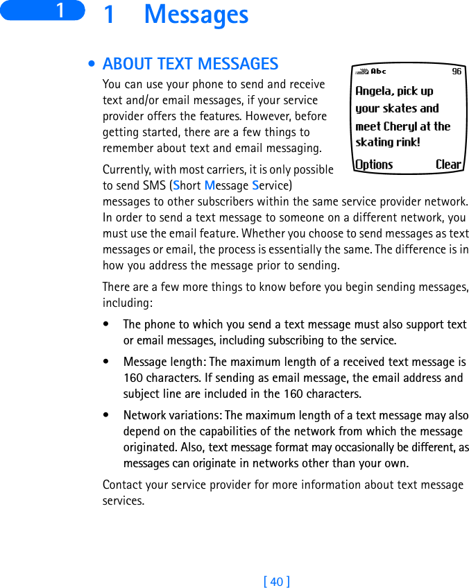 [ 40 ]1 1 Messages • ABOUT TEXT MESSAGESYou can use your phone to send and receive text and/or email messages, if your service provider offers the features. However, before getting started, there are a few things to remember about text and email messaging.  Currently, with most carriers, it is only possible to send SMS (Short Message Service) messages to other subscribers within the same service provider network. In order to send a text message to someone on a different network, you must use the email feature. Whether you choose to send messages as text messages or email, the process is essentially the same. The difference is in how you address the message prior to sending.There are a few more things to know before you begin sending messages, including:• The phone to which you send a text message must also support text or email messages, including subscribing to the service. • Message length: The maximum length of a received text message is 160 characters. If sending as email message, the email address and subject line are included in the 160 characters.• Network variations: The maximum length of a text message may also depend on the capabilities of the network from which the message originated. Also, text message format may occasionally be different, as messages can originate in networks other than your own.Contact your service provider for more information about text message services.