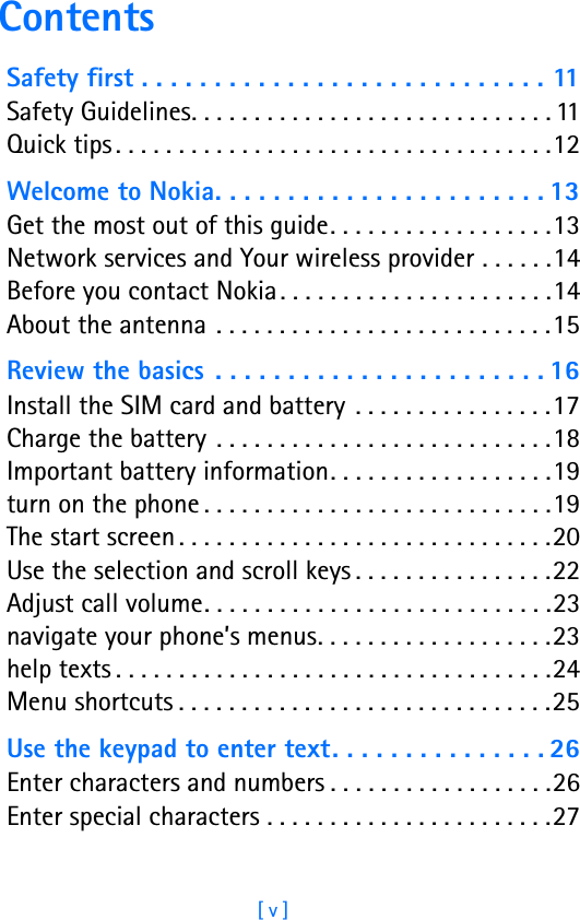 [ v ]ContentsSafety first . . . . . . . . . . . . . . . . . . . . . . . . . . . . 11Safety Guidelines. . . . . . . . . . . . . . . . . . . . . . . . . . . . . 11Quick tips . . . . . . . . . . . . . . . . . . . . . . . . . . . . . . . . . . .12Welcome to Nokia. . . . . . . . . . . . . . . . . . . . . . . 13Get the most out of this guide. . . . . . . . . . . . . . . . . .13Network services and Your wireless provider . . . . . .14Before you contact Nokia. . . . . . . . . . . . . . . . . . . . . .14About the antenna  . . . . . . . . . . . . . . . . . . . . . . . . . . .15Review the basics . . . . . . . . . . . . . . . . . . . . . . . 16Install the SIM card and battery  . . . . . . . . . . . . . . . .17Charge the battery  . . . . . . . . . . . . . . . . . . . . . . . . . . .18Important battery information. . . . . . . . . . . . . . . . . .19turn on the phone . . . . . . . . . . . . . . . . . . . . . . . . . . . .19The start screen . . . . . . . . . . . . . . . . . . . . . . . . . . . . . .20Use the selection and scroll keys . . . . . . . . . . . . . . . .22Adjust call volume. . . . . . . . . . . . . . . . . . . . . . . . . . . .23navigate your phone’s menus. . . . . . . . . . . . . . . . . . .23help texts . . . . . . . . . . . . . . . . . . . . . . . . . . . . . . . . . . .24Menu shortcuts . . . . . . . . . . . . . . . . . . . . . . . . . . . . . .25Use the keypad to enter text. . . . . . . . . . . . . . . 26Enter characters and numbers . . . . . . . . . . . . . . . . . .26Enter special characters . . . . . . . . . . . . . . . . . . . . . . .27