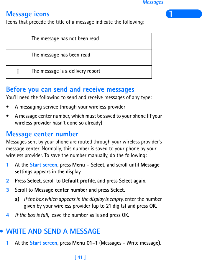 [ 41 ]Messages1Message iconsIcons that precede the title of a message indicate the following:Before you can send and receive messagesYou’ll need the following to send and receive messages of any type:• A messaging service through your wireless provider• A message center number, which must be saved to your phone (if your wireless provider hasn’t done so already)Message center numberMessages sent by your phone are routed through your wireless provider’s message center. Normally, this number is saved to your phone by your wireless provider. To save the number manually, do the following:1At the Start screen, press Menu - Select, and scroll until Message settings appears in the display.2Press Select, scroll to Default profile, and press Select again.3Scroll to Message center number and press Select. a) If the box which appears in the display is empty, enter the number given by your wireless provider (up to 21 digits) and press OK.4If the box is full, leave the number as is and press OK. • WRITE AND SEND A MESSAGE1At the Start screen, press Menu 01-1 (Messages - Write message).The message has not been readThe message has been readiThe message is a delivery report