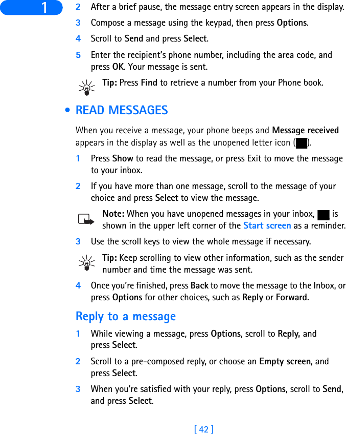 [ 42 ]1 2After a brief pause, the message entry screen appears in the display.3Compose a message using the keypad, then press Options.4Scroll to Send and press Select.5Enter the recipient’s phone number, including the area code, and press OK. Your message is sent.Tip: Press Find to retrieve a number from your Phone book. • READ MESSAGESWhen you receive a message, your phone beeps and Message received appears in the display as well as the unopened letter icon ( ).1Press Show to read the message, or press Exit to move the message to your inbox.2If you have more than one message, scroll to the message of your choice and press Select to view the message.Note: When you have unopened messages in your inbox,   is shown in the upper left corner of the Start screen as a reminder.3Use the scroll keys to view the whole message if necessary. Tip: Keep scrolling to view other information, such as the sender number and time the message was sent.4Once you’re finished, press Back to move the message to the Inbox, or press Options for other choices, such as Reply or Forward.Reply to a message1While viewing a message, press Options, scroll to Reply, and press Select.2Scroll to a pre-composed reply, or choose an Empty screen, and press Select.3When you’re satisfied with your reply, press Options, scroll to Send, and press Select. 