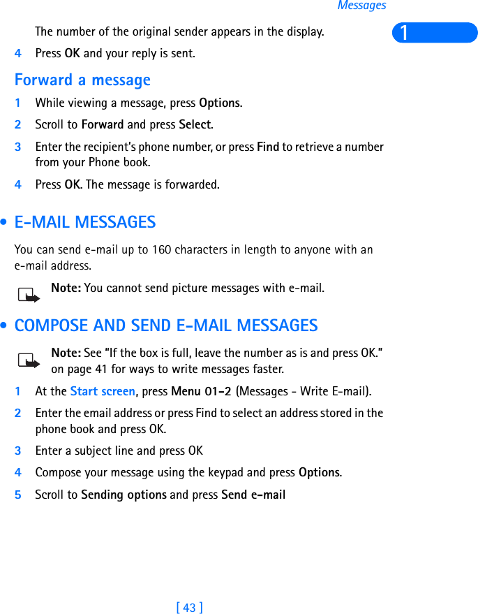 [ 43 ]Messages1The number of the original sender appears in the display. 4Press OK and your reply is sent.Forward a message1While viewing a message, press Options. 2Scroll to Forward and press Select.3Enter the recipient’s phone number, or press Find to retrieve a number from your Phone book.4Press OK. The message is forwarded. • E-MAIL MESSAGESYou can send e-mail up to 160 characters in length to anyone with an e-mail address.Note: You cannot send picture messages with e-mail. • COMPOSE AND SEND E-MAIL MESSAGESNote: See “If the box is full, leave the number as is and press OK.” on page 41 for ways to write messages faster.1At the Start screen, press Menu 01-2 (Messages - Write E-mail).2Enter the email address or press Find to select an address stored in the phone book and press OK.3Enter a subject line and press OK4Compose your message using the keypad and press Options. 5Scroll to Sending options and press Send e-mail