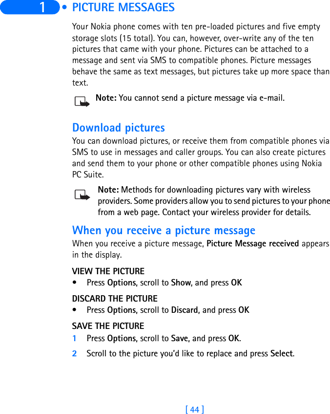 [ 44 ]1  • PICTURE MESSAGESYour Nokia phone comes with ten pre-loaded pictures and five empty storage slots (15 total). You can, however, over-write any of the ten pictures that came with your phone. Pictures can be attached to a message and sent via SMS to compatible phones. Picture messages behave the same as text messages, but pictures take up more space than text.Note: You cannot send a picture message via e-mail.Download picturesYou can download pictures, or receive them from compatible phones via SMS to use in messages and caller groups. You can also create pictures and send them to your phone or other compatible phones using Nokia PC Suite.Note: Methods for downloading pictures vary with wireless providers. Some providers allow you to send pictures to your phone from a web page. Contact your wireless provider for details.When you receive a picture messageWhen you receive a picture message, Picture Message received appears in the display.VIEW THE PICTURE•Press Options, scroll to Show, and press OKDISCARD THE PICTURE•Press Options, scroll to Discard, and press OKSAVE THE PICTURE1Press Options, scroll to Save, and press OK.2Scroll to the picture you’d like to replace and press Select.