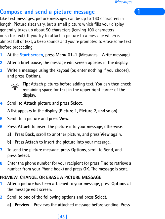 [ 45 ]Messages1Compose and send a picture messageLike text messages, picture messages can be up to 160 characters in length. Picture sizes vary, but a small picture which fills your display generally takes up about 50 characters (leaving 100 characters or so for text). If you try to attach a picture to a message which is almost full of text, a beep sounds and you’re prompted to erase some text before proceeding.1At the Start screen, press Menu 01-1 (Messages - Write message). 2After a brief pause, the message edit screen appears in the display.3Write a message using the keypad (or, enter nothing if you choose), and press Options.Tip: Attach pictures before adding text. You can then check remaining space for text in the upper right corner of the display.4Scroll to Attach picture and press Select.A list appears in the display (Picture 1, Picture 2, and so on).5Scroll to a picture and press View.6Press Attach to insert the picture into your message, otherwise:a) Press Back, scroll to another picture, and press View again.b) Press Attach to insert the picture into your message.7To send the picture message, press Options, scroll to Send, and press Select.8Enter the phone number for your recipient (or press Find to retrieve a number from your Phone book) and press OK. The message is sent.PREVIEW, CHANGE, OR ERASE A PICTURE MESSAGE1After a picture has been attached to your message, press Options at the message edit screen.2Scroll to one of the following options and press Select.a) Preview - Previews the attached message before sending. Press 