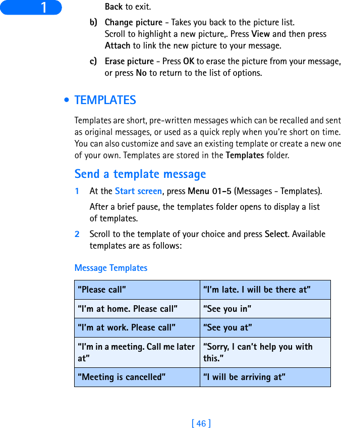 [ 46 ]1 Back to exit.b) Change picture - Takes you back to the picture list.Scroll to highlight a new picture,. Press View and then press Attach to link the new picture to your message.c) Erase picture - Press OK to erase the picture from your message, or press No to return to the list of options. • TEMPLATESTemplates are short, pre-written messages which can be recalled and sent as original messages, or used as a quick reply when you’re short on time. You can also customize and save an existing template or create a new one of your own. Templates are stored in the Templates folder.Send a template message1At the Start screen, press Menu 01-5 (Messages - Templates).After a brief pause, the templates folder opens to display a list of templates.2Scroll to the template of your choice and press Select. Available templates are as follows: Message Templates“Please call” “I’m late. I will be there at”“I’m at home. Please call” “See you in”“I’m at work. Please call” “See you at”“I’m in a meeting. Call me later at”“Sorry, I can’t help you with this.”“Meeting is cancelled” “I will be arriving at”