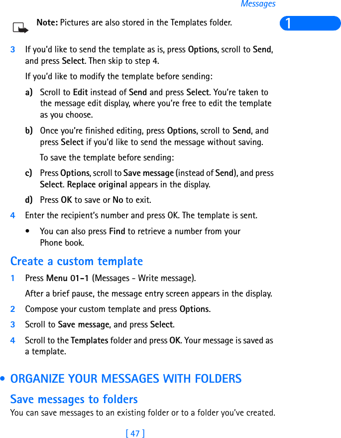 [ 47 ]Messages1Note: Pictures are also stored in the Templates folder.3If you’d like to send the template as is, press Options, scroll to Send, and press Select. Then skip to step 4.If you’d like to modify the template before sending:a) Scroll to Edit instead of Send and press Select. You’re taken to the message edit display, where you’re free to edit the template as you choose. b) Once you’re finished editing, press Options, scroll to Send, and press Select if you’d like to send the message without saving.To save the template before sending:c) Press Options, scroll to Save message (instead of Send), and press Select. Replace original appears in the display.d) Press OK to save or No to exit.4Enter the recipient’s number and press OK. The template is sent. • You can also press Find to retrieve a number from your Phone book.Create a custom template1Press Menu 01-1 (Messages - Write message).After a brief pause, the message entry screen appears in the display.2Compose your custom template and press Options.3Scroll to Save message, and press Select.4Scroll to the Templates folder and press OK. Your message is saved as a template. • ORGANIZE YOUR MESSAGES WITH FOLDERSSave messages to foldersYou can save messages to an existing folder or to a folder you’ve created.