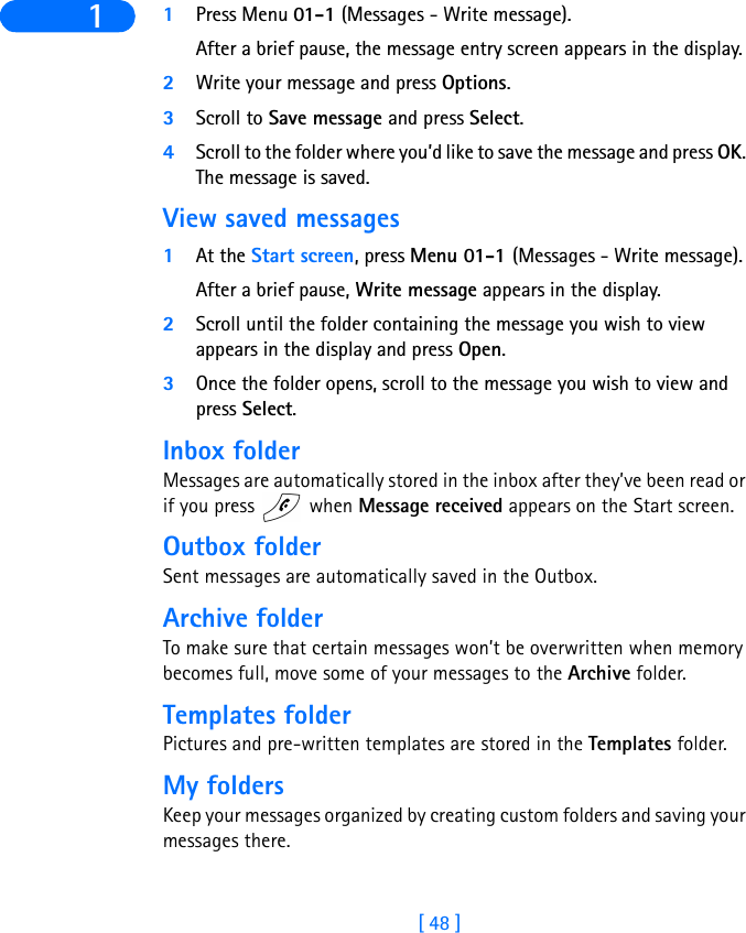 [ 48 ]1 1Press Menu 01-1 (Messages - Write message). After a brief pause, the message entry screen appears in the display.2Write your message and press Options.3Scroll to Save message and press Select.4Scroll to the folder where you’d like to save the message and press OK. The message is saved.View saved messages1At the Start screen, press Menu 01-1 (Messages - Write message).After a brief pause, Write message appears in the display.2Scroll until the folder containing the message you wish to view appears in the display and press Open.3Once the folder opens, scroll to the message you wish to view and press Select.Inbox folderMessages are automatically stored in the inbox after they’ve been read or if you press   when Message received appears on the Start screen.Outbox folderSent messages are automatically saved in the Outbox.Archive folderTo make sure that certain messages won’t be overwritten when memory becomes full, move some of your messages to the Archive folder.Templates folderPictures and pre-written templates are stored in the Templates folder.My foldersKeep your messages organized by creating custom folders and saving your messages there.