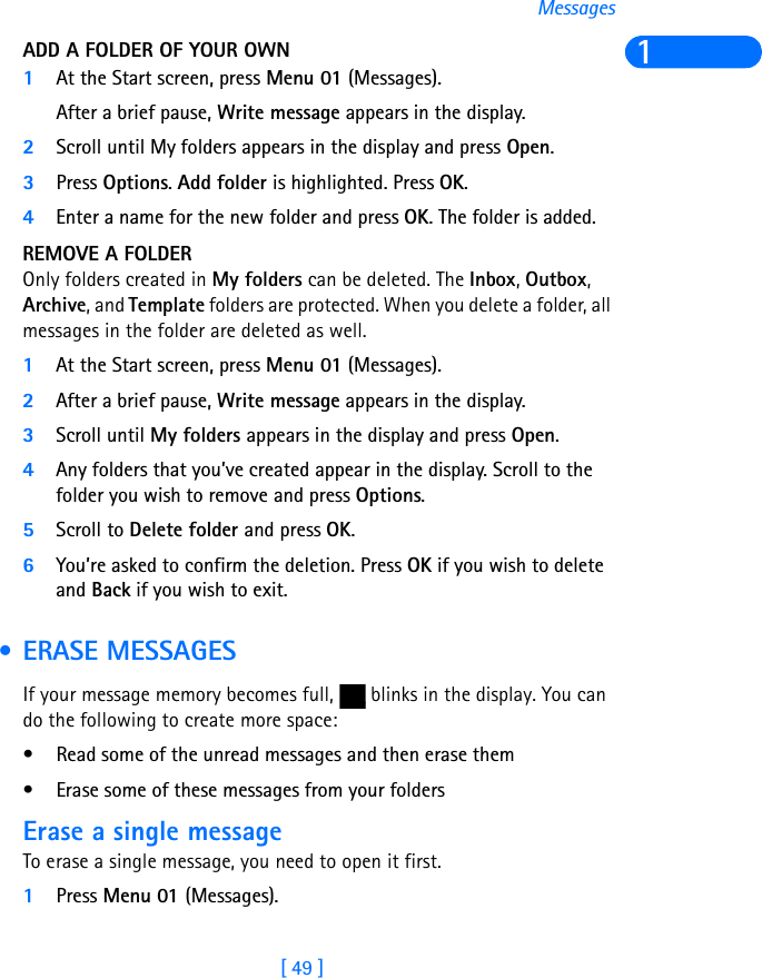 [ 49 ]Messages1ADD A FOLDER OF YOUR OWN1At the Start screen, press Menu 01 (Messages).After a brief pause, Write message appears in the display.2Scroll until My folders appears in the display and press Open.3Press Options. Add folder is highlighted. Press OK.4Enter a name for the new folder and press OK. The folder is added.REMOVE A FOLDEROnly folders created in My folders can be deleted. The Inbox, Outbox, Archive, and Template folders are protected. When you delete a folder, all messages in the folder are deleted as well.1At the Start screen, press Menu 01 (Messages).2After a brief pause, Write message appears in the display.3Scroll until My folders appears in the display and press Open.4Any folders that you’ve created appear in the display. Scroll to the folder you wish to remove and press Options. 5Scroll to Delete folder and press OK.6You’re asked to confirm the deletion. Press OK if you wish to delete and Back if you wish to exit. • ERASE MESSAGESIf your message memory becomes full,   blinks in the display. You can do the following to create more space:• Read some of the unread messages and then erase them• Erase some of these messages from your foldersErase a single messageTo erase a single message, you need to open it first.1Press Menu 01 (Messages).