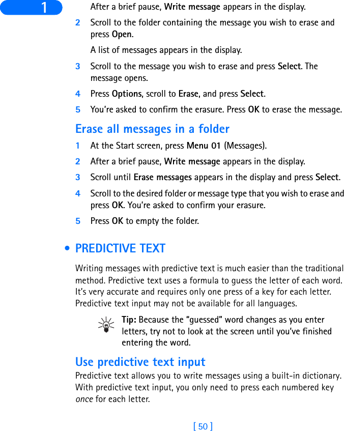 [ 50 ]1 After a brief pause, Write message appears in the display.2Scroll to the folder containing the message you wish to erase and press Open. A list of messages appears in the display.3Scroll to the message you wish to erase and press Select. The message opens. 4Press Options, scroll to Erase, and press Select.5You’re asked to confirm the erasure. Press OK to erase the message.Erase all messages in a folder1At the Start screen, press Menu 01 (Messages).2After a brief pause, Write message appears in the display.3Scroll until Erase messages appears in the display and press Select.4Scroll to the desired folder or message type that you wish to erase and press OK. You’re asked to confirm your erasure.5Press OK to empty the folder. • PREDICTIVE TEXTWriting messages with predictive text is much easier than the traditional method. Predictive text uses a formula to guess the letter of each word. It’s very accurate and requires only one press of a key for each letter. Predictive text input may not be available for all languages.Tip: Because the “guessed” word changes as you enter letters, try not to look at the screen until you’ve finished entering the word.Use predictive text inputPredictive text allows you to write messages using a built-in dictionary. With predictive text input, you only need to press each numbered key once for each letter. 