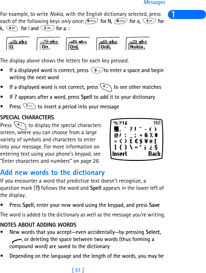 [ 51 ]Messages1For example, to write Nokia, with the English dictionary selected, press each of the following keys only once: for N,   for o,   for k,   for i and   for a. :The display above shows the letters for each key pressed.• If a displayed word is correct, press  to enter a space and begin writing the next word• If a displayed word is not correct, press   to see other matches•If ? appears after a word, press Spell to add it to your dictionary• Press   to insert a period into your messageSPECIAL CHARACTERS.Press   to display the special characters screen, where you can choose from a large variety of symbols and characters to enter into your message. For more information on entering text using your phone’s keypad, see “Enter characters and numbers” on page 26Add new words to the dictionaryIf you encounter a word that predictive text doesn’t recognize, a question mark (?) follows the word and Spell appears in the lower left of the display.•Press Spell, enter your new word using the keypad, and press SaveThe word is added to the dictionary as well as the message you’re writing.NOTES ABOUT ADDING WORDS• New words that you accept—even accidentally—by pressing Select, , or deleting the space between two words (thus forming a compound word) are saved to the dictionary• Depending on the language and the length of the words, you may be 