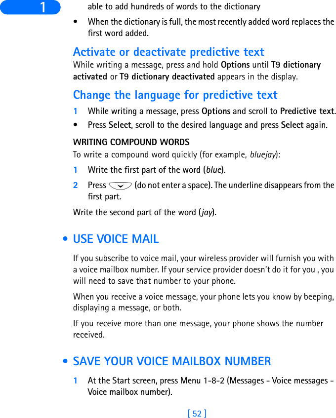 [ 52 ]1 able to add hundreds of words to the dictionary• When the dictionary is full, the most recently added word replaces the first word added.Activate or deactivate predictive textWhile writing a message, press and hold Options until T9 dictionary activated or T9 dictionary deactivated appears in the display. Change the language for predictive text1While writing a message, press Options and scroll to Predictive text.•Press Select, scroll to the desired language and press Select again.WRITING COMPOUND WORDSTo write a compound word quickly (for example, bluejay):1Write the first part of the word (blue).2Press   (do not enter a space). The underline disappears from the first part.Write the second part of the word (jay). • USE VOICE MAILIf you subscribe to voice mail, your wireless provider will furnish you with a voice mailbox number. If your service provider doesn’t do it for you , you will need to save that number to your phone.When you receive a voice message, your phone lets you know by beeping, displaying a message, or both.If you receive more than one message, your phone shows the number received. • SAVE YOUR VOICE MAILBOX NUMBER1At the Start screen, press Menu 1-8-2 (Messages - Voice messages - Voice mailbox number).