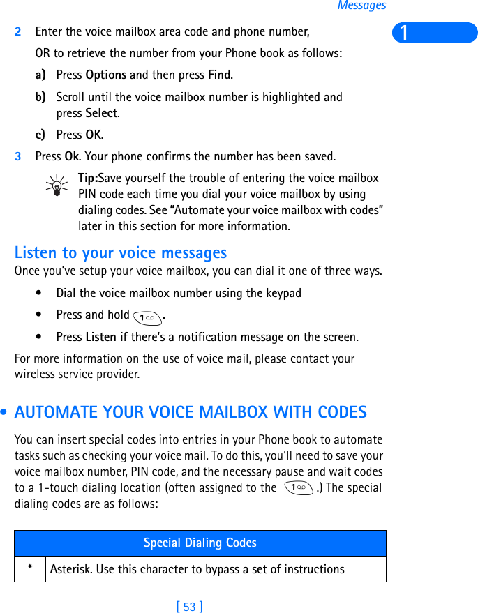 [ 53 ]Messages12Enter the voice mailbox area code and phone number, OR to retrieve the number from your Phone book as follows:a) Press Options and then press Find.b) Scroll until the voice mailbox number is highlighted and press Select.c) Press OK.3Press Ok. Your phone confirms the number has been saved.Tip:Save yourself the trouble of entering the voice mailbox PIN code each time you dial your voice mailbox by using dialing codes. See “Automate your voice mailbox with codes” later in this section for more information.Listen to your voice messagesOnce you’ve setup your voice mailbox, you can dial it one of three ways.• Dial the voice mailbox number using the keypad• Press and hold  .•Press Listen if there’s a notification message on the screen.For more information on the use of voice mail, please contact your wireless service provider. • AUTOMATE YOUR VOICE MAILBOX WITH CODESYou can insert special codes into entries in your Phone book to automate tasks such as checking your voice mail. To do this, you’ll need to save your voice mailbox number, PIN code, and the necessary pause and wait codes to a 1-touch dialing location (often assigned to the  .) The special dialing codes are as follows:Special Dialing Codes*Asterisk. Use this character to bypass a set of instructions