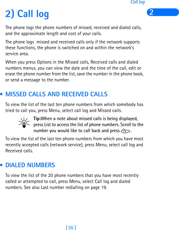 [ 55 ]Call log22) Call logThe phone logs the phone numbers of missed, received and dialed calls, and the approximate length and cost of your calls.The phone logs  missed and received calls only if the network supports these functions, the phone is switched on and within the network’s service area.When you press Options in the Missed calls, Received calls and dialed numbers menus, you can view the date and the time of the call, edit or erase the phone number from the list, save the number in the phone book, or send a message to the number. • MISSED CALLS AND RECEIVED CALLSTo view the list of the last ten phone numbers from which somebody has tried to call you, press Menu, select call log and Missed calls.Tip:When a note about missed calls is being displayed, press List to access the list of phone numbers. Scroll to the number you would like to call back and press  .To view the list of the last ten phone numbers from which you have most recently accepted calls (network service), press Menu, select call log and Received calls. • DIALED NUMBERSTo view the list of the 20 phone numbers that you have most recently called or attempted to call, press Menu, select Call log and dialed numbers. See also Last number redialling on page 19.