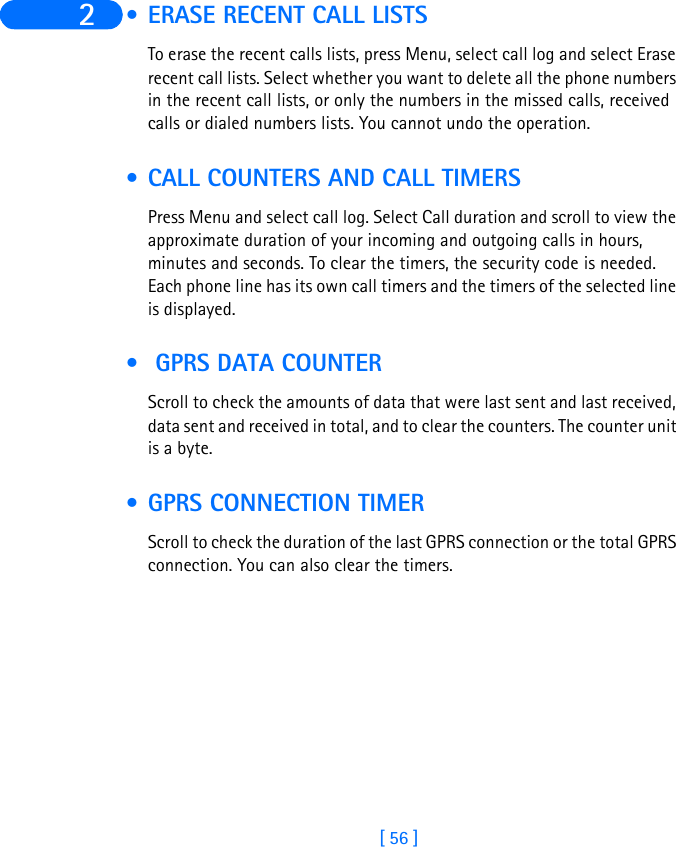 [ 56 ]2  • ERASE RECENT CALL LISTSTo erase the recent calls lists, press Menu, select call log and select Erase recent call lists. Select whether you want to delete all the phone numbers in the recent call lists, or only the numbers in the missed calls, received calls or dialed numbers lists. You cannot undo the operation. • CALL COUNTERS AND CALL TIMERSPress Menu and select call log. Select Call duration and scroll to view the approximate duration of your incoming and outgoing calls in hours, minutes and seconds. To clear the timers, the security code is needed.Each phone line has its own call timers and the timers of the selected line is displayed.  • GPRS DATA COUNTERScroll to check the amounts of data that were last sent and last received, data sent and received in total, and to clear the counters. The counter unit is a byte. • GPRS CONNECTION TIMERScroll to check the duration of the last GPRS connection or the total GPRS connection. You can also clear the timers.