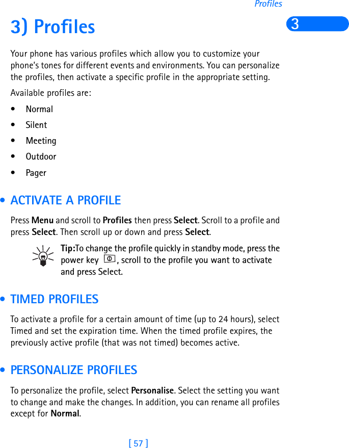 [ 57 ]Profiles33) ProfilesYour phone has various profiles which allow you to customize your phone’s tones for different events and environments. You can personalize the profiles, then activate a specific profile in the appropriate setting.Available profiles are:•Normal• Silent•Meeting• Outdoor•Pager • ACTIVATE A PROFILEPress Menu and scroll to Profiles then press Select. Scroll to a profile and press Select. Then scroll up or down and press Select.Tip:To change the profile quickly in standby mode, press the power key  , scroll to the profile you want to activate and press Select. • TIMED PROFILESTo activate a profile for a certain amount of time (up to 24 hours), select Timed and set the expiration time. When the timed profile expires, the previously active profile (that was not timed) becomes active. • PERSONALIZE PROFILESTo personalize the profile, select Personalise. Select the setting you want to change and make the changes. In addition, you can rename all profiles except for Normal.