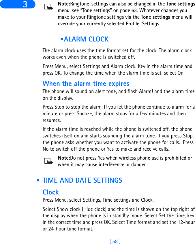 [ 58 ]3 Note:Ringtone  settings can also be changed in the Tone settings menu. see “Tone settings” on page 63. Whatever changes you make to your Ringtone settings via the Tone settings menu will override your currently selected Profile. Settings •ALARM CLOCKThe alarm clock uses the time format set for the clock. The alarm clock works even when the phone is switched off.Press Menu, select Settings and Alarm clock. Key in the alarm time and press OK. To change the time when the alarm time is set, select On.When the alarm time expiresThe phone will sound an alert tone, and flash Alarm! and the alarm time on the display.Press Stop to stop the alarm. If you let the phone continue to alarm for a minute or press Snooze, the alarm stops for a few minutes and then resumes.If the alarm time is reached while the phone is switched off, the phone switches itself on and starts sounding the alarm tone. If you press Stop, the phone asks whether you want to activate the phone for calls.  Press No to switch off the phone or Yes to make and receive calls.Note:Do not press Yes when wireless phone use is prohibited or when it may cause interference or danger. • TIME AND DATE SETTINGSClockPress Menu, select Settings, Time settings and Clock.Select Show clock (Hide clock) and the time is shown on the top right of the display when the phone is in standby mode. Select Set the time, key in the correct time and press OK. Select Time format and set the 12-hour or 24-hour time format.