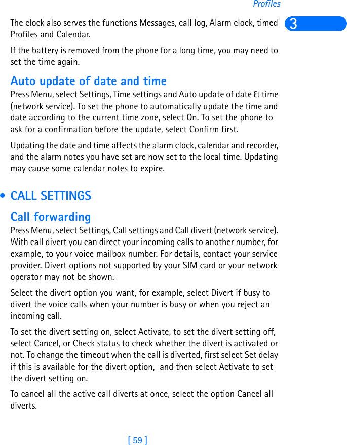 [ 59 ]Profiles3The clock also serves the functions Messages, call log, Alarm clock, timed Profiles and Calendar.If the battery is removed from the phone for a long time, you may need to set the time again.Auto update of date and timePress Menu, select Settings, Time settings and Auto update of date &amp; time (network service). To set the phone to automatically update the time and date according to the current time zone, select On. To set the phone to ask for a confirmation before the update, select Confirm first.Updating the date and time affects the alarm clock, calendar and recorder, and the alarm notes you have set are now set to the local time. Updating may cause some calendar notes to expire. • CALL SETTINGSCall forwardingPress Menu, select Settings, Call settings and Call divert (network service). With call divert you can direct your incoming calls to another number, for example, to your voice mailbox number. For details, contact your service provider. Divert options not supported by your SIM card or your network operator may not be shown.Select the divert option you want, for example, select Divert if busy to divert the voice calls when your number is busy or when you reject an incoming call.To set the divert setting on, select Activate, to set the divert setting off, select Cancel, or Check status to check whether the divert is activated or not. To change the timeout when the call is diverted, first select Set delay if this is available for the divert option,  and then select Activate to set the divert setting on. To cancel all the active call diverts at once, select the option Cancel all diverts.