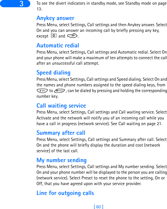 [ 60 ]3 To see the divert indicators in standby mode, see Standby mode on page 13.Anykey answerPress Menu, select Settings, Call settings and then Anykey answer. Select On and you can answer an incoming call by briefly pressing any key, except  and  .Automatic redialPress Menu, select Settings, Call settings and Automatic redial. Select On and your phone will make a maximum of ten attempts to connect the call after an unsuccessful call attempt.Speed dialingPress Menu, select Settings, Call settings and Speed dialing. Select On and the names and phone numbers assigned to the speed dialing keys, from  to  , can be dialed by pressing and holding the corresponding number key.Call waiting servicePress Menu, select Settings, Call settings and Call waiting service. Select Activate and the network will notify you of an incoming call while you have a call in progress (network service). See Call waiting on page 21.Summary after callPress Menu, select Settings, Call settings and Summary after call. Select On and the phone will briefly display the duration and cost (network service) of the last call.My number sendingPress Menu, select Settings, Call settings and My number sending. Select On and your phone number will be displayed to the person you are calling (network service). Select Preset to reset the phone to the setting, On or Off, that you have agreed upon with your service provider.Line for outgoing calls