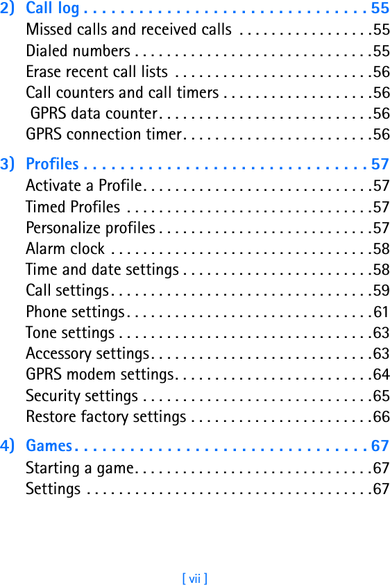 [ vii ]2) Call log . . . . . . . . . . . . . . . . . . . . . . . . . . . . . . . 55Missed calls and received calls  . . . . . . . . . . . . . . . . .55Dialed numbers . . . . . . . . . . . . . . . . . . . . . . . . . . . . . .55Erase recent call lists  . . . . . . . . . . . . . . . . . . . . . . . . .56Call counters and call timers . . . . . . . . . . . . . . . . . . .56 GPRS data counter. . . . . . . . . . . . . . . . . . . . . . . . . . .56GPRS connection timer. . . . . . . . . . . . . . . . . . . . . . . .563) Profiles . . . . . . . . . . . . . . . . . . . . . . . . . . . . . . . 57Activate a Profile. . . . . . . . . . . . . . . . . . . . . . . . . . . . .57Timed Profiles  . . . . . . . . . . . . . . . . . . . . . . . . . . . . . . .57Personalize profiles . . . . . . . . . . . . . . . . . . . . . . . . . . .57Alarm clock  . . . . . . . . . . . . . . . . . . . . . . . . . . . . . . . . .58Time and date settings . . . . . . . . . . . . . . . . . . . . . . . .58Call settings . . . . . . . . . . . . . . . . . . . . . . . . . . . . . . . . .59Phone settings . . . . . . . . . . . . . . . . . . . . . . . . . . . . . . .61Tone settings . . . . . . . . . . . . . . . . . . . . . . . . . . . . . . . .63Accessory settings . . . . . . . . . . . . . . . . . . . . . . . . . . . .63GPRS modem settings. . . . . . . . . . . . . . . . . . . . . . . . .64Security settings . . . . . . . . . . . . . . . . . . . . . . . . . . . . .65Restore factory settings . . . . . . . . . . . . . . . . . . . . . . .664) Games . . . . . . . . . . . . . . . . . . . . . . . . . . . . . . . . 67Starting a game. . . . . . . . . . . . . . . . . . . . . . . . . . . . . .67Settings  . . . . . . . . . . . . . . . . . . . . . . . . . . . . . . . . . . . .67