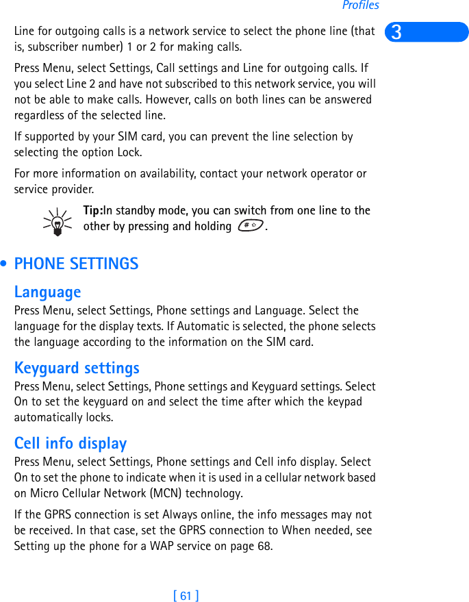 [ 61 ]Profiles3Line for outgoing calls is a network service to select the phone line (that is, subscriber number) 1 or 2 for making calls.Press Menu, select Settings, Call settings and Line for outgoing calls. If you select Line 2 and have not subscribed to this network service, you will not be able to make calls. However, calls on both lines can be answered regardless of the selected line.If supported by your SIM card, you can prevent the line selection by selecting the option Lock.For more information on availability, contact your network operator or service provider.Tip:In standby mode, you can switch from one line to the other by pressing and holding  . • PHONE SETTINGSLanguagePress Menu, select Settings, Phone settings and Language. Select the language for the display texts. If Automatic is selected, the phone selects the language according to the information on the SIM card.Keyguard settingsPress Menu, select Settings, Phone settings and Keyguard settings. Select On to set the keyguard on and select the time after which the keypad automatically locks.Cell info displayPress Menu, select Settings, Phone settings and Cell info display. Select On to set the phone to indicate when it is used in a cellular network based on Micro Cellular Network (MCN) technology.If the GPRS connection is set Always online, the info messages may not be received. In that case, set the GPRS connection to When needed, see Setting up the phone for a WAP service on page 68.