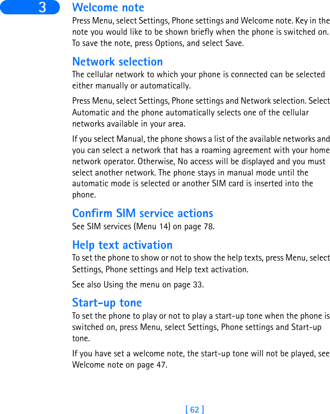 [ 62 ]3 Welcome notePress Menu, select Settings, Phone settings and Welcome note. Key in the note you would like to be shown briefly when the phone is switched on. To save the note, press Options, and select Save.Network selectionThe cellular network to which your phone is connected can be selected either manually or automatically.Press Menu, select Settings, Phone settings and Network selection. Select Automatic and the phone automatically selects one of the cellular networks available in your area.If you select Manual, the phone shows a list of the available networks and you can select a network that has a roaming agreement with your home network operator. Otherwise, No access will be displayed and you must select another network. The phone stays in manual mode until the automatic mode is selected or another SIM card is inserted into the phone.Confirm SIM service actionsSee SIM services (Menu 14) on page 78.Help text activationTo set the phone to show or not to show the help texts, press Menu, select Settings, Phone settings and Help text activation.See also Using the menu on page 33.Start-up toneTo set the phone to play or not to play a start-up tone when the phone is switched on, press Menu, select Settings, Phone settings and Start-up tone. If you have set a welcome note, the start-up tone will not be played, see Welcome note on page 47.