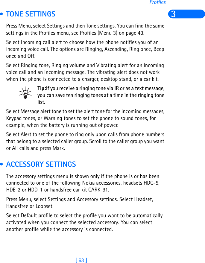 [ 63 ]Profiles3 • TONE SETTINGSPress Menu, select Settings and then Tone settings. You can find the same settings in the Profiles menu, see Profiles (Menu 3) on page 43.Select Incoming call alert to choose how the phone notifies you of an incoming voice call. The options are Ringing, Ascending, Ring once, Beep once and Off.Select Ringing tone, Ringing volume and Vibrating alert for an incoming voice call and an incoming message. The vibrating alert does not work when the phone is connected to a charger, desktop stand, or a car kit.Tip:If you receive a ringing tone via IR or as a text message, you can save ten ringing tones at a time in the ringing tone list.Select Message alert tone to set the alert tone for the incoming messages, Keypad tones, or Warning tones to set the phone to sound tones, for example, when the battery is running out of power.Select Alert to set the phone to ring only upon calls from phone numbers that belong to a selected caller group. Scroll to the caller group you want or All calls and press Mark. • ACCESSORY SETTINGSThe accessory settings menu is shown only if the phone is or has been connected to one of the following Nokia accessories, headsets HDC-5, HDE-2 or HDD-1 or handsfree car kit CARK-91.Press Menu, select Settings and Accessory settings. Select Headset, Handsfree or Loopset.Select Default profile to select the profile you want to be automatically activated when you connect the selected accessory. You can select another profile while the accessory is connected.