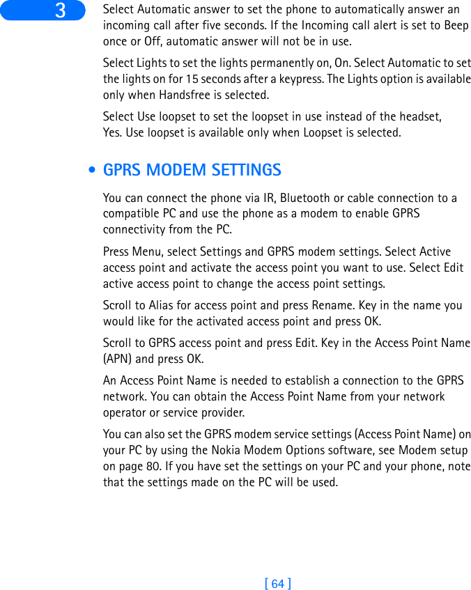 [ 64 ]3 Select Automatic answer to set the phone to automatically answer an incoming call after five seconds. If the Incoming call alert is set to Beep once or Off, automatic answer will not be in use.Select Lights to set the lights permanently on, On. Select Automatic to set the lights on for 15 seconds after a keypress. The Lights option is available only when Handsfree is selected.Select Use loopset to set the loopset in use instead of the headset, Yes. Use loopset is available only when Loopset is selected. • GPRS MODEM SETTINGSYou can connect the phone via IR, Bluetooth or cable connection to a compatible PC and use the phone as a modem to enable GPRS connectivity from the PC.Press Menu, select Settings and GPRS modem settings. Select Active access point and activate the access point you want to use. Select Edit active access point to change the access point settings.Scroll to Alias for access point and press Rename. Key in the name you would like for the activated access point and press OK.Scroll to GPRS access point and press Edit. Key in the Access Point Name (APN) and press OK.An Access Point Name is needed to establish a connection to the GPRS network. You can obtain the Access Point Name from your network operator or service provider.You can also set the GPRS modem service settings (Access Point Name) on your PC by using the Nokia Modem Options software, see Modem setup on page 80. If you have set the settings on your PC and your phone, note that the settings made on the PC will be used. 