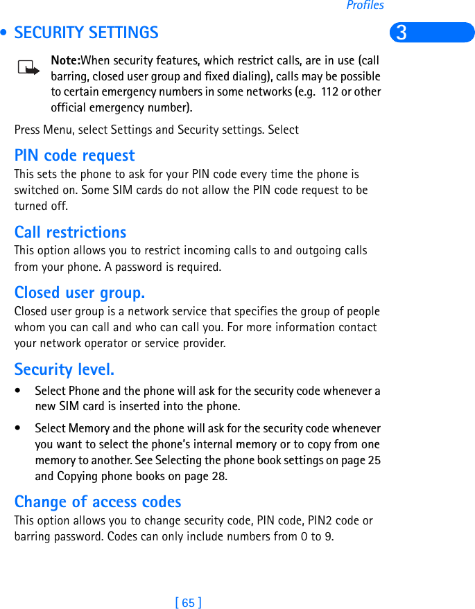 [ 65 ]Profiles3 • SECURITY SETTINGSNote:When security features, which restrict calls, are in use (call barring, closed user group and fixed dialing), calls may be possible to certain emergency numbers in some networks (e.g.  112 or other official emergency number).Press Menu, select Settings and Security settings. SelectPIN code request This sets the phone to ask for your PIN code every time the phone is switched on. Some SIM cards do not allow the PIN code request to be turned off.Call restrictionsThis option allows you to restrict incoming calls to and outgoing calls from your phone. A password is required.Closed user group. Closed user group is a network service that specifies the group of people whom you can call and who can call you. For more information contact your network operator or service provider.Security level. • Select Phone and the phone will ask for the security code whenever a new SIM card is inserted into the phone.• Select Memory and the phone will ask for the security code whenever you want to select the phone’s internal memory or to copy from one memory to another. See Selecting the phone book settings on page 25 and Copying phone books on page 28. Change of access codes This option allows you to change security code, PIN code, PIN2 code or barring password. Codes can only include numbers from 0 to 9.