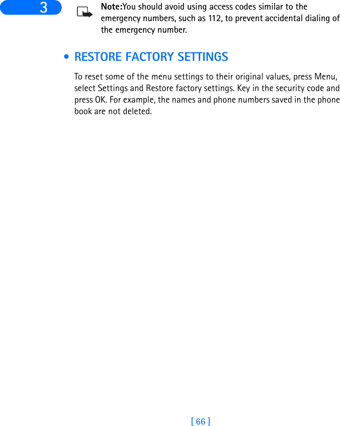 [ 66 ]3 Note:You should avoid using access codes similar to the emergency numbers, such as 112, to prevent accidental dialing of the emergency number. • RESTORE FACTORY SETTINGSTo reset some of the menu settings to their original values, press Menu, select Settings and Restore factory settings. Key in the security code and press OK. For example, the names and phone numbers saved in the phone book are not deleted. 