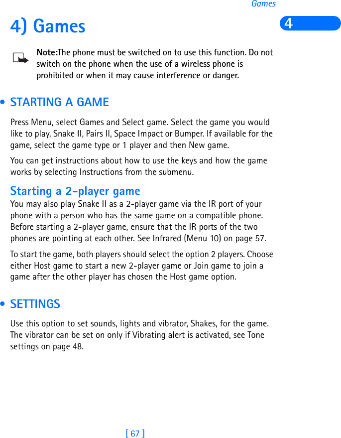 [ 67 ]Games44) GamesNote:The phone must be switched on to use this function. Do not switch on the phone when the use of a wireless phone is prohibited or when it may cause interference or danger. • STARTING A GAME Press Menu, select Games and Select game. Select the game you would like to play, Snake II, Pairs II, Space Impact or Bumper. If available for the game, select the game type or 1 player and then New game.You can get instructions about how to use the keys and how the game works by selecting Instructions from the submenu.Starting a 2-player gameYou may also play Snake II as a 2-player game via the IR port of your phone with a person who has the same game on a compatible phone. Before starting a 2-player game, ensure that the IR ports of the two phones are pointing at each other. See Infrared (Menu 10) on page 57.To start the game, both players should select the option 2 players. Choose either Host game to start a new 2-player game or Join game to join a game after the other player has chosen the Host game option. • SETTINGS Use this option to set sounds, lights and vibrator, Shakes, for the game. The vibrator can be set on only if Vibrating alert is activated, see Tone settings on page 48. 