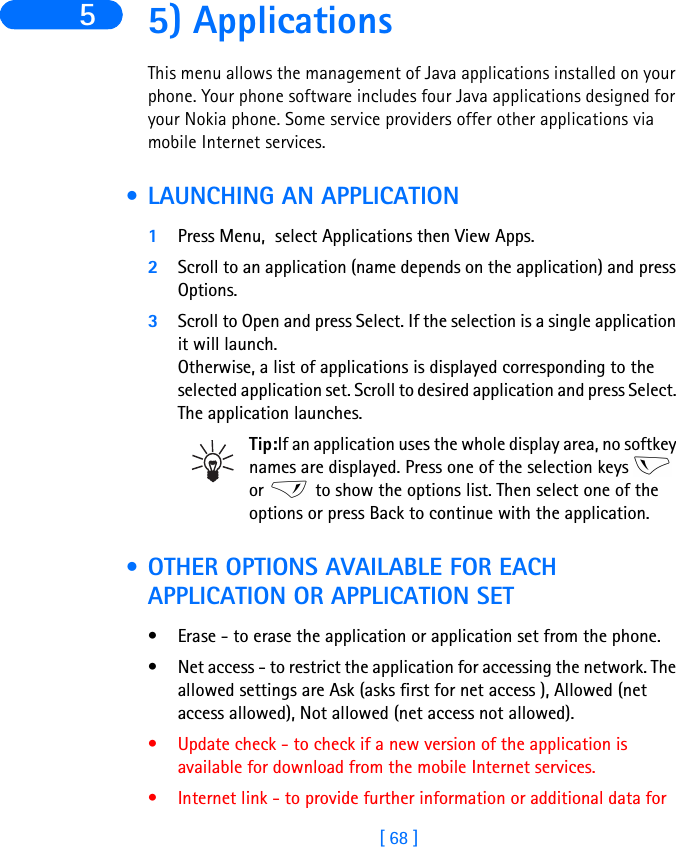 [ 68 ]5 5) ApplicationsThis menu allows the management of Java applications installed on your phone. Your phone software includes four Java applications designed for your Nokia phone. Some service providers offer other applications via mobile Internet services. • LAUNCHING AN APPLICATION1Press Menu,  select Applications then View Apps.2Scroll to an application (name depends on the application) and press Options.3Scroll to Open and press Select. If the selection is a single application it will launch. Otherwise, a list of applications is displayed corresponding to the selected application set. Scroll to desired application and press Select. The application launches.Tip:If an application uses the whole display area, no softkey names are displayed. Press one of the selection keys   or   to show the options list. Then select one of the options or press Back to continue with the application. • OTHER OPTIONS AVAILABLE FOR EACH APPLICATION OR APPLICATION SET• Erase - to erase the application or application set from the phone.• Net access - to restrict the application for accessing the network. The allowed settings are Ask (asks first for net access ), Allowed (net access allowed), Not allowed (net access not allowed).• Update check - to check if a new version of the application is available for download from the mobile Internet services.• Internet link - to provide further information or additional data for 