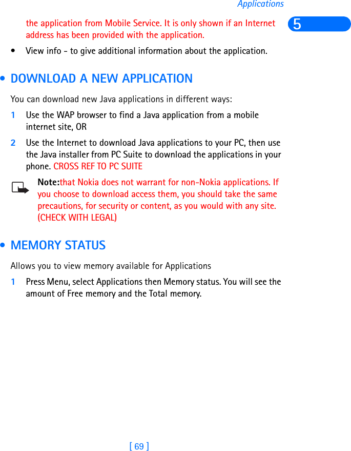 [ 69 ]Applications5the application from Mobile Service. It is only shown if an Internet address has been provided with the application.• View info - to give additional information about the application. • DOWNLOAD A NEW APPLICATIONYou can download new Java applications in different ways:1Use the WAP browser to find a Java application from a mobile internet site, OR2Use the Internet to download Java applications to your PC, then use the Java installer from PC Suite to download the applications in your phone. CROSS REF TO PC SUITENote:that Nokia does not warrant for non-Nokia applications. If you choose to download access them, you should take the same precautions, for security or content, as you would with any site. (CHECK WITH LEGAL) • MEMORY STATUSAllows you to view memory available for Applications1Press Menu, select Applications then Memory status. You will see the amount of Free memory and the Total memory.