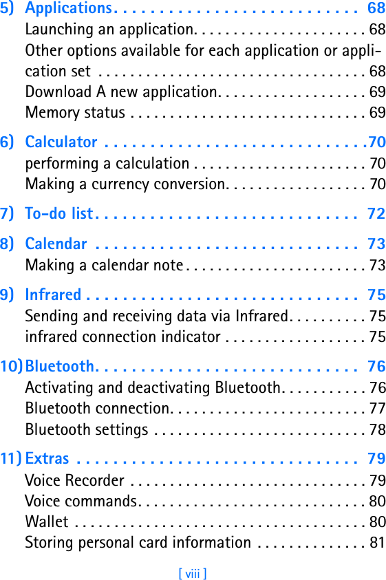 [ viii ]5) Applications. . . . . . . . . . . . . . . . . . . . . . . . . . .  68Launching an application. . . . . . . . . . . . . . . . . . . . . . 68Other options available for each application or appli-cation set  . . . . . . . . . . . . . . . . . . . . . . . . . . . . . . . . . . 68Download A new application. . . . . . . . . . . . . . . . . . . 69Memory status . . . . . . . . . . . . . . . . . . . . . . . . . . . . . . 696) Calculator  . . . . . . . . . . . . . . . . . . . . . . . . . . . . .70performing a calculation . . . . . . . . . . . . . . . . . . . . . . 70Making a currency conversion. . . . . . . . . . . . . . . . . . 707) To-do list. . . . . . . . . . . . . . . . . . . . . . . . . . . . .  728) Calendar  . . . . . . . . . . . . . . . . . . . . . . . . . . . . .  73Making a calendar note . . . . . . . . . . . . . . . . . . . . . . . 739) Infrared . . . . . . . . . . . . . . . . . . . . . . . . . . . . . .  75Sending and receiving data via Infrared. . . . . . . . . . 75infrared connection indicator . . . . . . . . . . . . . . . . . . 7510)Bluetooth. . . . . . . . . . . . . . . . . . . . . . . . . . . . .  76Activating and deactivating Bluetooth. . . . . . . . . . . 76Bluetooth connection. . . . . . . . . . . . . . . . . . . . . . . . . 77Bluetooth settings . . . . . . . . . . . . . . . . . . . . . . . . . . . 7811) Extras  . . . . . . . . . . . . . . . . . . . . . . . . . . . . . . .  79Voice Recorder  . . . . . . . . . . . . . . . . . . . . . . . . . . . . . . 79Voice commands. . . . . . . . . . . . . . . . . . . . . . . . . . . . . 80Wallet . . . . . . . . . . . . . . . . . . . . . . . . . . . . . . . . . . . . . 80Storing personal card information . . . . . . . . . . . . . . 81