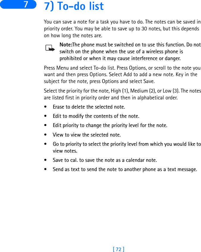 [ 72 ]7 7) To-do listYou can save a note for a task you have to do. The notes can be saved in priority order. You may be able to save up to 30 notes, but this depends on how long the notes are.Note:The phone must be switched on to use this function. Do not switch on the phone when the use of a wireless phone is prohibited or when it may cause interference or danger.Press Menu and select To-do list. Press Options, or scroll to the note you want and then press Options. Select Add to add a new note. Key in the subject for the note, press Options and select Save. Select the priority for the note, High (1), Medium (2), or Low (3). The notes are listed first in priority order and then in alphabetical order.• Erase to delete the selected note.• Edit to modify the contents of the note.• Edit priority to change the priority level for the note.• View to view the selected note.• Go to priority to select the priority level from which you would like to view notes.• Save to cal. to save the note as a calendar note. • Send as text to send the note to another phone as a text message.