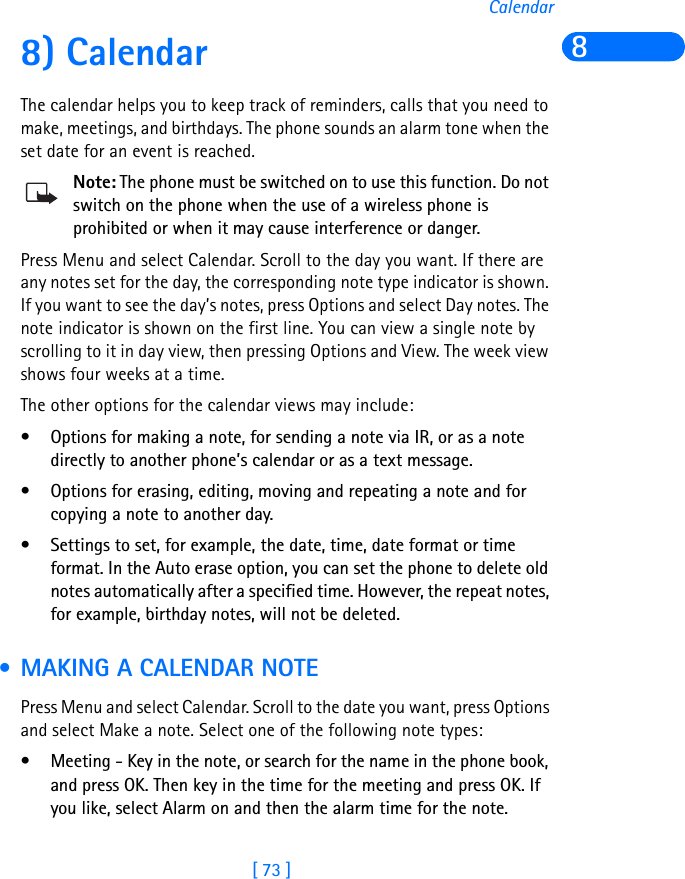 [ 73 ]Calendar88) CalendarThe calendar helps you to keep track of reminders, calls that you need to make, meetings, and birthdays. The phone sounds an alarm tone when the set date for an event is reached.Note: The phone must be switched on to use this function. Do not switch on the phone when the use of a wireless phone is prohibited or when it may cause interference or danger.Press Menu and select Calendar. Scroll to the day you want. If there are any notes set for the day, the corresponding note type indicator is shown. If you want to see the day’s notes, press Options and select Day notes. The note indicator is shown on the first line. You can view a single note by scrolling to it in day view, then pressing Options and View. The week view shows four weeks at a time.The other options for the calendar views may include:• Options for making a note, for sending a note via IR, or as a note directly to another phone’s calendar or as a text message.• Options for erasing, editing, moving and repeating a note and for copying a note to another day.• Settings to set, for example, the date, time, date format or time format. In the Auto erase option, you can set the phone to delete old notes automatically after a specified time. However, the repeat notes, for example, birthday notes, will not be deleted. • MAKING A CALENDAR NOTEPress Menu and select Calendar. Scroll to the date you want, press Options and select Make a note. Select one of the following note types:• Meeting - Key in the note, or search for the name in the phone book, and press OK. Then key in the time for the meeting and press OK. If you like, select Alarm on and then the alarm time for the note.