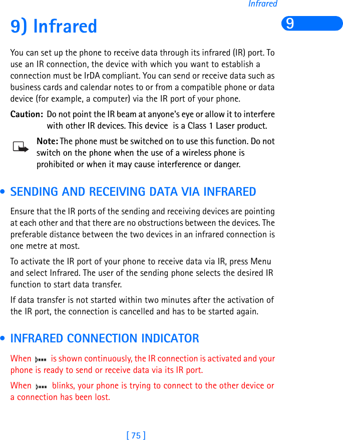 [ 75 ]Infrared99) Infrared You can set up the phone to receive data through its infrared (IR) port. To use an IR connection, the device with which you want to establish a connection must be IrDA compliant. You can send or receive data such as business cards and calendar notes to or from a compatible phone or data device (for example, a computer) via the IR port of your phone.Caution: Do not point the IR beam at anyone&apos;s eye or allow it to interfere with other IR devices. This device  is a Class 1 Laser product.Note: The phone must be switched on to use this function. Do not switch on the phone when the use of a wireless phone is prohibited or when it may cause interference or danger. • SENDING AND RECEIVING DATA VIA INFRAREDEnsure that the IR ports of the sending and receiving devices are pointing at each other and that there are no obstructions between the devices. The preferable distance between the two devices in an infrared connection is one metre at most.To activate the IR port of your phone to receive data via IR, press Menu and select Infrared. The user of the sending phone selects the desired IR function to start data transfer.If data transfer is not started within two minutes after the activation of the IR port, the connection is cancelled and has to be started again. • INFRARED CONNECTION INDICATORWhen   is shown continuously, the IR connection is activated and your phone is ready to send or receive data via its IR port.When   blinks, your phone is trying to connect to the other device or a connection has been lost.                                                 