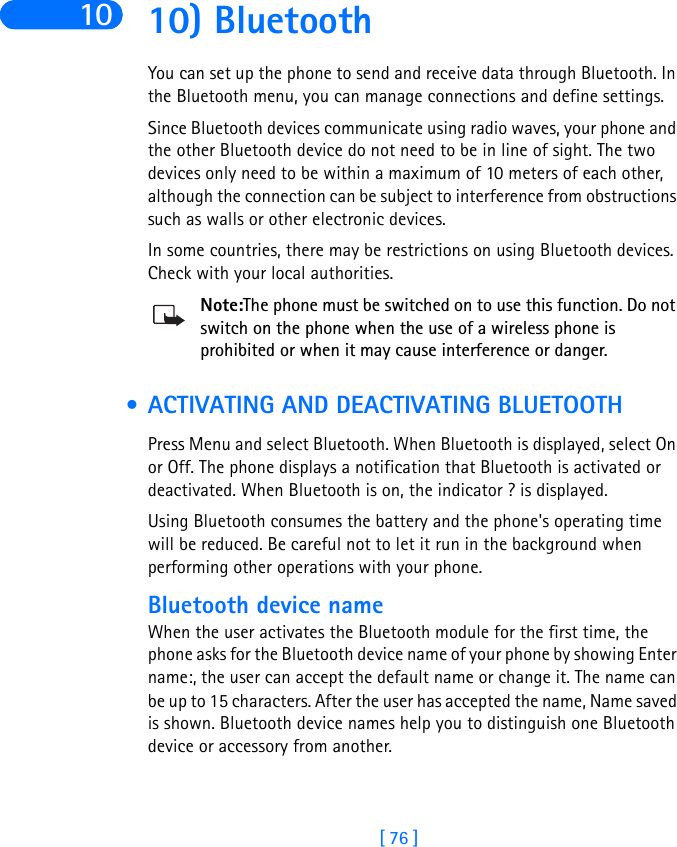 [ 76 ]10 10) BluetoothYou can set up the phone to send and receive data through Bluetooth. In the Bluetooth menu, you can manage connections and define settings.Since Bluetooth devices communicate using radio waves, your phone and the other Bluetooth device do not need to be in line of sight. The two devices only need to be within a maximum of 10 meters of each other, although the connection can be subject to interference from obstructions such as walls or other electronic devices.In some countries, there may be restrictions on using Bluetooth devices. Check with your local authorities.Note:The phone must be switched on to use this function. Do not switch on the phone when the use of a wireless phone is prohibited or when it may cause interference or danger. • ACTIVATING AND DEACTIVATING BLUETOOTHPress Menu and select Bluetooth. When Bluetooth is displayed, select On or Off. The phone displays a notification that Bluetooth is activated or deactivated. When Bluetooth is on, the indicator ? is displayed.Using Bluetooth consumes the battery and the phone&apos;s operating time will be reduced. Be careful not to let it run in the background when performing other operations with your phone.Bluetooth device nameWhen the user activates the Bluetooth module for the first time, the phone asks for the Bluetooth device name of your phone by showing Enter name:, the user can accept the default name or change it. The name can be up to 15 characters. After the user has accepted the name, Name saved is shown. Bluetooth device names help you to distinguish one Bluetooth device or accessory from another. 