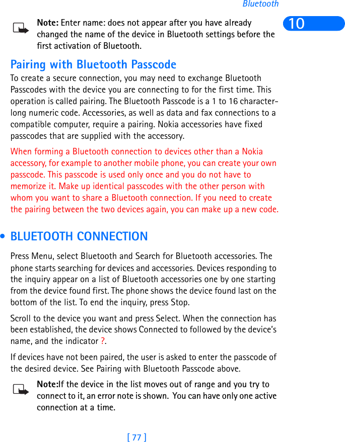 [ 77 ]Bluetooth10Note: Enter name: does not appear after you have already changed the name of the device in Bluetooth settings before the first activation of Bluetooth.Pairing with Bluetooth PasscodeTo create a secure connection, you may need to exchange Bluetooth Passcodes with the device you are connecting to for the first time. This operation is called pairing. The Bluetooth Passcode is a 1 to 16 character-long numeric code. Accessories, as well as data and fax connections to a compatible computer, require a pairing. Nokia accessories have fixed passcodes that are supplied with the accessory. When forming a Bluetooth connection to devices other than a Nokia accessory, for example to another mobile phone, you can create your own passcode. This passcode is used only once and you do not have to memorize it. Make up identical passcodes with the other person with whom you want to share a Bluetooth connection. If you need to create the pairing between the two devices again, you can make up a new code. • BLUETOOTH CONNECTIONPress Menu, select Bluetooth and Search for Bluetooth accessories. The phone starts searching for devices and accessories. Devices responding to the inquiry appear on a list of Bluetooth accessories one by one starting from the device found first. The phone shows the device found last on the bottom of the list. To end the inquiry, press Stop. Scroll to the device you want and press Select. When the connection has been established, the device shows Connected to followed by the device’s name, and the indicator ?.If devices have not been paired, the user is asked to enter the passcode of the desired device. See Pairing with Bluetooth Passcode above.Note:If the device in the list moves out of range and you try to connect to it, an error note is shown.  You can have only one active connection at a time. 