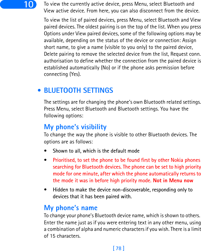 [ 78 ]10 To view the currently active device, press Menu, select Bluetooth and View active device. From here, you can also disconnect from the device.To view the list of paired devices, press Menu, select Bluetooth and View paired devices. The oldest pairing is on the top of the list. When you press Options under View paired devices, some of the following options may be available, depending on the status of the device or connection: Assign short name, to give a name (visible to you only) to the paired device, Delete pairing to remove the selected device from the list, Request conn. authorisation to define whether the connection from the paired device is established automatically (No) or if the phone asks permission before connecting (Yes).  • BLUETOOTH SETTINGSThe settings are for changing the phone’s own Bluetooth related settings. Press Menu, select Bluetooth and Bluetooth settings. You have the following options: My phone&apos;s visibilityTo change the way the phone is visible to other Bluetooth devices. The options are as follows: • Shown to all, which is the default mode •Prioritised, to set the phone to be found first by other Nokia phones searching for Bluetooth devices. The phone can be set to high priority mode for one minute, after which the phone automatically returns to the mode it was in before high priority mode. Not in Menu now• Hidden to make the device non-discoverable, responding only to devices that it has been paired with.My phone’s nameTo change your phone’s Bluetooth device name, which is shown to others.  Enter the name just as if you were entering text in any other menu, using a combination of alpha and numeric characters if you wish. There is a limit of 15 characters.