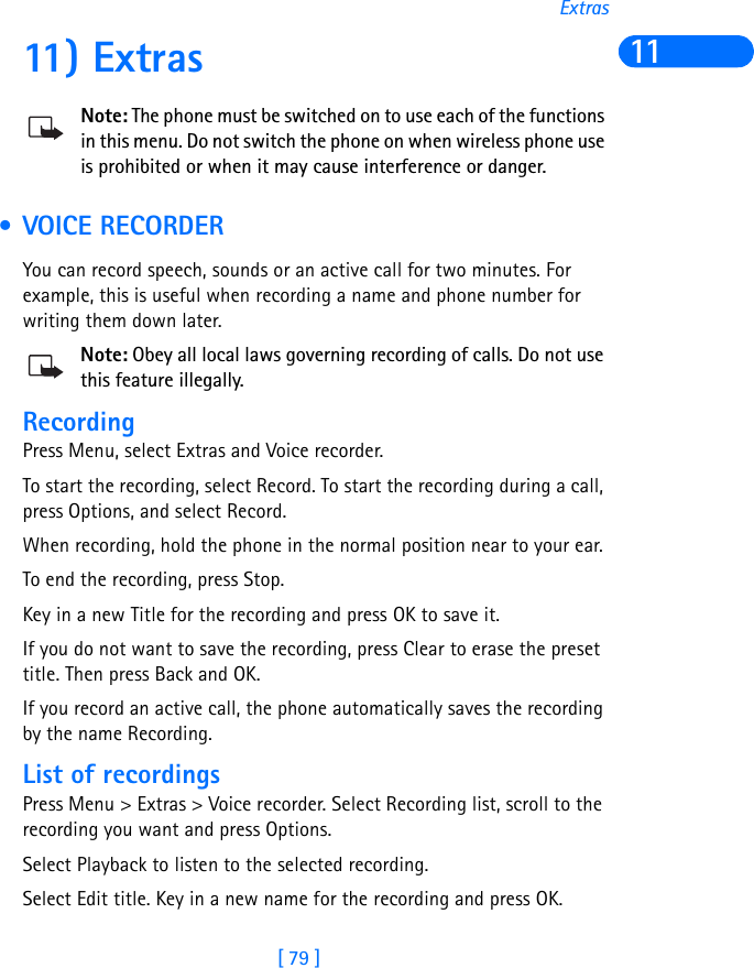 [ 79 ]Extras1111) ExtrasNote: The phone must be switched on to use each of the functions in this menu. Do not switch the phone on when wireless phone use is prohibited or when it may cause interference or danger. • VOICE RECORDERYou can record speech, sounds or an active call for two minutes. For example, this is useful when recording a name and phone number for writing them down later.Note: Obey all local laws governing recording of calls. Do not use this feature illegally.RecordingPress Menu, select Extras and Voice recorder.To start the recording, select Record. To start the recording during a call, press Options, and select Record.When recording, hold the phone in the normal position near to your ear.To end the recording, press Stop.Key in a new Title for the recording and press OK to save it.If you do not want to save the recording, press Clear to erase the preset title. Then press Back and OK.If you record an active call, the phone automatically saves the recording by the name Recording.List of recordingsPress Menu &gt; Extras &gt; Voice recorder. Select Recording list, scroll to the recording you want and press Options.Select Playback to listen to the selected recording.Select Edit title. Key in a new name for the recording and press OK.