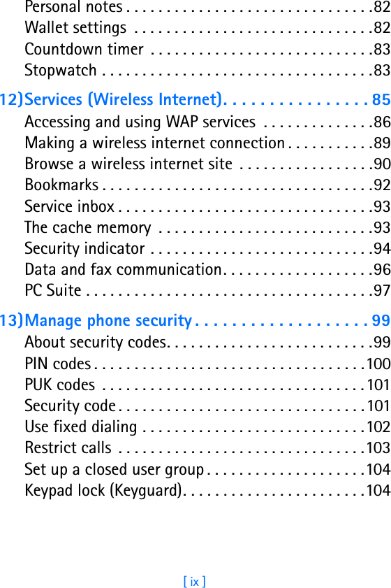 [ ix ]Personal notes . . . . . . . . . . . . . . . . . . . . . . . . . . . . . . .82Wallet settings  . . . . . . . . . . . . . . . . . . . . . . . . . . . . . .82Countdown timer  . . . . . . . . . . . . . . . . . . . . . . . . . . . .83Stopwatch . . . . . . . . . . . . . . . . . . . . . . . . . . . . . . . . . .8312)Services (Wireless Internet). . . . . . . . . . . . . . . . 85Accessing and using WAP services  . . . . . . . . . . . . . .86Making a wireless internet connection . . . . . . . . . . .89Browse a wireless internet site  . . . . . . . . . . . . . . . . .90Bookmarks . . . . . . . . . . . . . . . . . . . . . . . . . . . . . . . . . .92Service inbox . . . . . . . . . . . . . . . . . . . . . . . . . . . . . . . .93The cache memory  . . . . . . . . . . . . . . . . . . . . . . . . . . .93Security indicator . . . . . . . . . . . . . . . . . . . . . . . . . . . .94Data and fax communication. . . . . . . . . . . . . . . . . . .96PC Suite . . . . . . . . . . . . . . . . . . . . . . . . . . . . . . . . . . . .9713)Manage phone security . . . . . . . . . . . . . . . . . . . 99About security codes. . . . . . . . . . . . . . . . . . . . . . . . . .99PIN codes . . . . . . . . . . . . . . . . . . . . . . . . . . . . . . . . . .100PUK codes  . . . . . . . . . . . . . . . . . . . . . . . . . . . . . . . . .101Security code . . . . . . . . . . . . . . . . . . . . . . . . . . . . . . .101Use fixed dialing . . . . . . . . . . . . . . . . . . . . . . . . . . . .102Restrict calls  . . . . . . . . . . . . . . . . . . . . . . . . . . . . . . .103Set up a closed user group . . . . . . . . . . . . . . . . . . . .104Keypad lock (Keyguard). . . . . . . . . . . . . . . . . . . . . . .104
