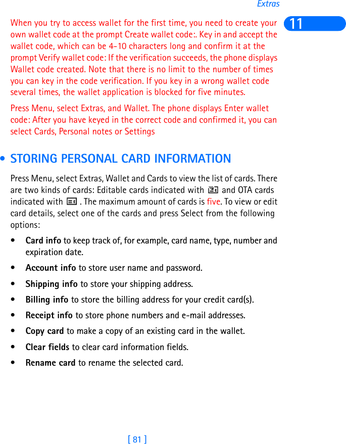 [ 81 ]Extras11When you try to access wallet for the first time, you need to create your own wallet code at the prompt Create wallet code:. Key in and accept the wallet code, which can be 4-10 characters long and confirm it at the prompt Verify wallet code: If the verification succeeds, the phone displays Wallet code created. Note that there is no limit to the number of times you can key in the code verification. If you key in a wrong wallet code several times, the wallet application is blocked for five minutes.Press Menu, select Extras, and Wallet. The phone displays Enter wallet code: After you have keyed in the correct code and confirmed it, you can select Cards, Personal notes or Settings • STORING PERSONAL CARD INFORMATIONPress Menu, select Extras, Wallet and Cards to view the list of cards. There are two kinds of cards: Editable cards indicated with   and OTA cards indicated with   . The maximum amount of cards is five. To view or edit card details, select one of the cards and press Select from the following options: •Card info to keep track of, for example, card name, type, number and expiration date.•Account info to store user name and password.•Shipping info to store your shipping address.•Billing info to store the billing address for your credit card(s).•Receipt info to store phone numbers and e-mail addresses.•Copy card to make a copy of an existing card in the wallet.•Clear fields to clear card information fields.•Rename card to rename the selected card.