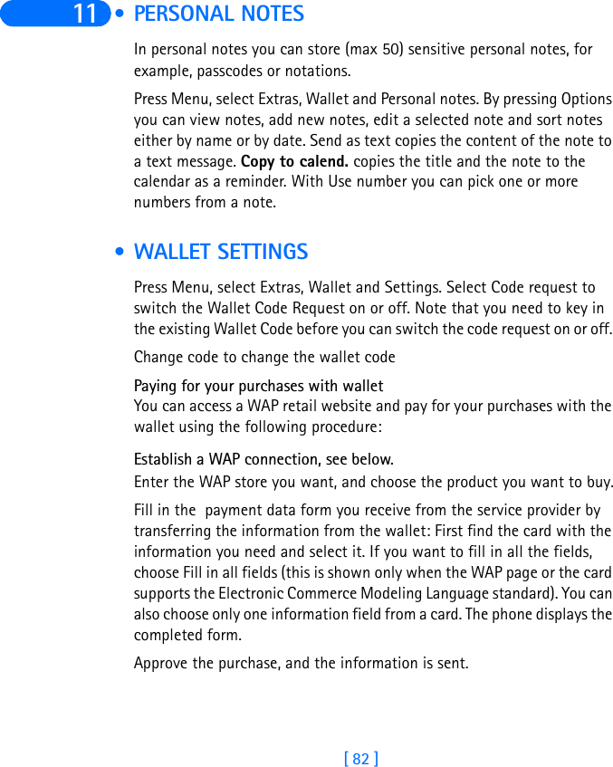 [ 82 ]11  • PERSONAL NOTESIn personal notes you can store (max 50) sensitive personal notes, for example, passcodes or notations. Press Menu, select Extras, Wallet and Personal notes. By pressing Options you can view notes, add new notes, edit a selected note and sort notes either by name or by date. Send as text copies the content of the note to a text message. Copy to calend. copies the title and the note to the calendar as a reminder. With Use number you can pick one or more numbers from a note. • WALLET SETTINGSPress Menu, select Extras, Wallet and Settings. Select Code request to switch the Wallet Code Request on or off. Note that you need to key in the existing Wallet Code before you can switch the code request on or off. Change code to change the wallet codePaying for your purchases with walletYou can access a WAP retail website and pay for your purchases with the wallet using the following procedure:Establish a WAP connection, see below. Enter the WAP store you want, and choose the product you want to buy.Fill in the  payment data form you receive from the service provider by transferring the information from the wallet: First find the card with the information you need and select it. If you want to fill in all the fields, choose Fill in all fields (this is shown only when the WAP page or the card supports the Electronic Commerce Modeling Language standard). You can also choose only one information field from a card. The phone displays the completed form.Approve the purchase, and the information is sent.