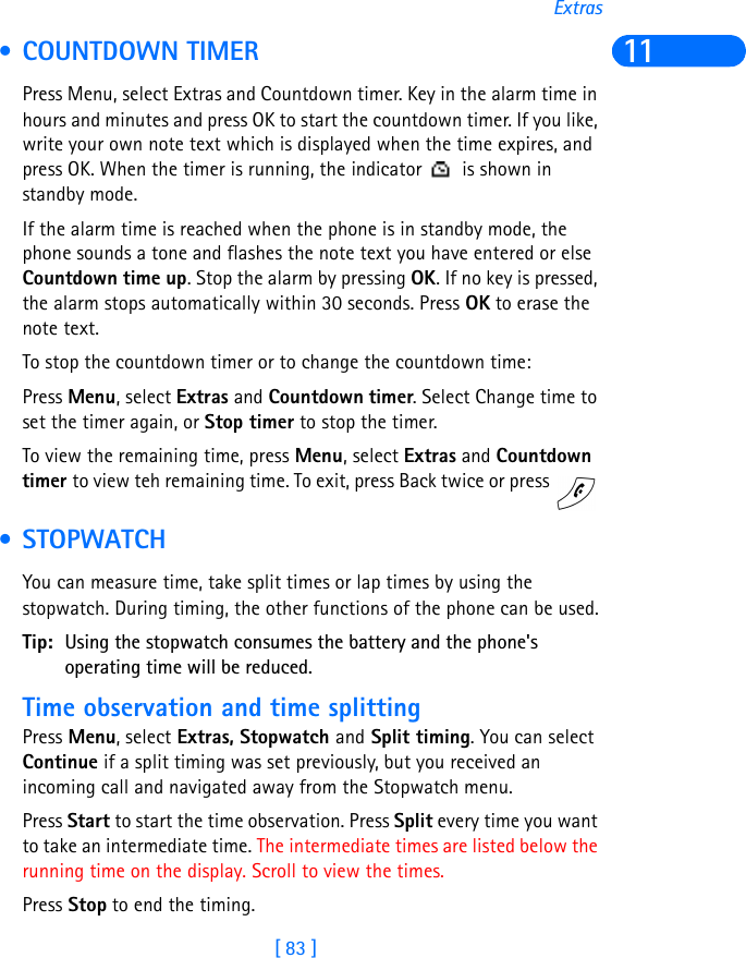 [ 83 ]Extras11 • COUNTDOWN TIMERPress Menu, select Extras and Countdown timer. Key in the alarm time in hours and minutes and press OK to start the countdown timer. If you like, write your own note text which is displayed when the time expires, and press OK. When the timer is running, the indicator   is shown in standby mode.If the alarm time is reached when the phone is in standby mode, the phone sounds a tone and flashes the note text you have entered or else Countdown time up. Stop the alarm by pressing OK. If no key is pressed, the alarm stops automatically within 30 seconds. Press OK to erase the note text.To stop the countdown timer or to change the countdown time:Press Menu, select Extras and Countdown timer. Select Change time to set the timer again, or Stop timer to stop the timer.To view the remaining time, press Menu, select Extras and Countdown timer to view teh remaining time. To exit, press Back twice or press    • STOPWATCHYou can measure time, take split times or lap times by using the stopwatch. During timing, the other functions of the phone can be used.Tip: Using the stopwatch consumes the battery and the phone&apos;s operating time will be reduced.Time observation and time splittingPress Menu, select Extras, Stopwatch and Split timing. You can select Continue if a split timing was set previously, but you received an incoming call and navigated away from the Stopwatch menu.Press Start to start the time observation. Press Split every time you want to take an intermediate time. The intermediate times are listed below the running time on the display. Scroll to view the times.Press Stop to end the timing.