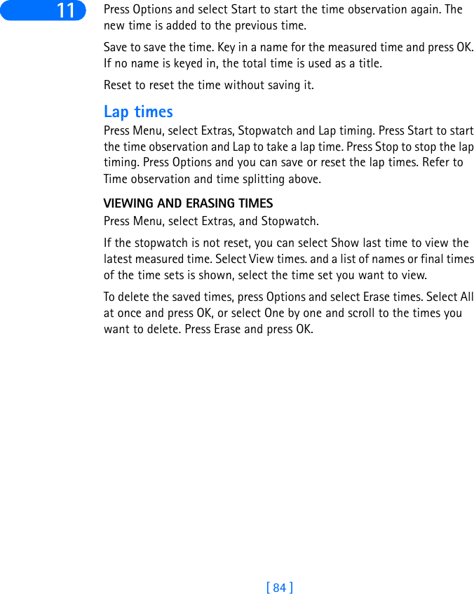 [ 84 ]11 Press Options and select Start to start the time observation again. The new time is added to the previous time.Save to save the time. Key in a name for the measured time and press OK. If no name is keyed in, the total time is used as a title.Reset to reset the time without saving it.Lap timesPress Menu, select Extras, Stopwatch and Lap timing. Press Start to start the time observation and Lap to take a lap time. Press Stop to stop the lap timing. Press Options and you can save or reset the lap times. Refer to Time observation and time splitting above.VIEWING AND ERASING TIMESPress Menu, select Extras, and Stopwatch.If the stopwatch is not reset, you can select Show last time to view the latest measured time. Select View times. and a list of names or final times of the time sets is shown, select the time set you want to view. To delete the saved times, press Options and select Erase times. Select All at once and press OK, or select One by one and scroll to the times you want to delete. Press Erase and press OK.