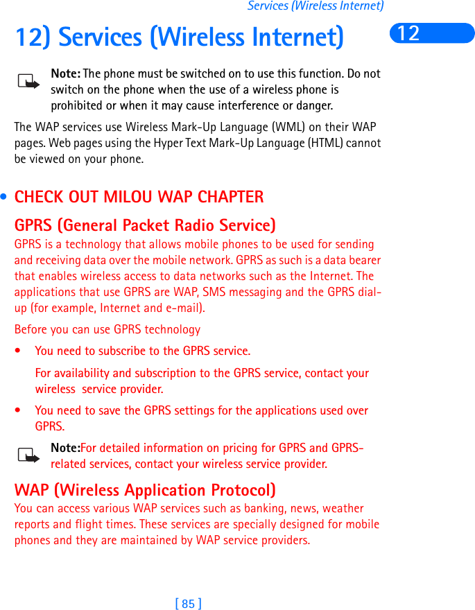 [ 85 ]Services (Wireless Internet)1212) Services (Wireless Internet)Note: The phone must be switched on to use this function. Do not switch on the phone when the use of a wireless phone is prohibited or when it may cause interference or danger.The WAP services use Wireless Mark-Up Language (WML) on their WAP pages. Web pages using the Hyper Text Mark-Up Language (HTML) cannot be viewed on your phone. • CHECK OUT MILOU WAP CHAPTERGPRS (General Packet Radio Service)GPRS is a technology that allows mobile phones to be used for sending and receiving data over the mobile network. GPRS as such is a data bearer that enables wireless access to data networks such as the Internet. The applications that use GPRS are WAP, SMS messaging and the GPRS dial-up (for example, Internet and e-mail).Before you can use GPRS technology• You need to subscribe to the GPRS service.For availability and subscription to the GPRS service, contact your wireless  service provider.• You need to save the GPRS settings for the applications used over GPRS.Note:For detailed information on pricing for GPRS and GPRS-related services, contact your wireless service provider.WAP (Wireless Application Protocol)You can access various WAP services such as banking, news, weather reports and flight times. These services are specially designed for mobile phones and they are maintained by WAP service providers.