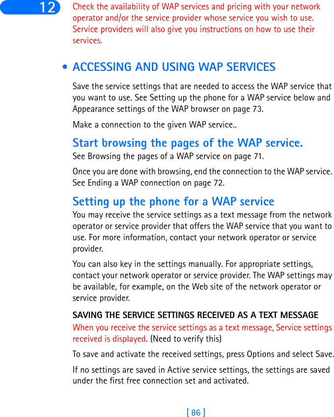 [ 86 ]12 Check the availability of WAP services and pricing with your network operator and/or the service provider whose service you wish to use. Service providers will also give you instructions on how to use their services. • ACCESSING AND USING WAP SERVICESSave the service settings that are needed to access the WAP service that you want to use. See Setting up the phone for a WAP service below and Appearance settings of the WAP browser on page 73.Make a connection to the given WAP service..Start browsing the pages of the WAP service. See Browsing the pages of a WAP service on page 71.Once you are done with browsing, end the connection to the WAP service. See Ending a WAP connection on page 72.Setting up the phone for a WAP serviceYou may receive the service settings as a text message from the network operator or service provider that offers the WAP service that you want to use. For more information, contact your network operator or service provider.You can also key in the settings manually. For appropriate settings, contact your network operator or service provider. The WAP settings may be available, for example, on the Web site of the network operator or service provider.SAVING THE SERVICE SETTINGS RECEIVED AS A TEXT MESSAGEWhen you receive the service settings as a text message, Service settings received is displayed. (Need to verify this)To save and activate the received settings, press Options and select Save.If no settings are saved in Active service settings, the settings are saved under the first free connection set and activated.