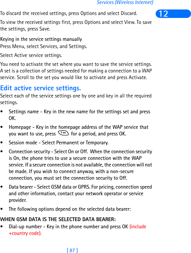 [ 87 ]Services (Wireless Internet)12To discard the received settings, press Options and select Discard.To view the received settings first, press Options and select View. To save the settings, press Save.Keying in the service settings manuallyPress Menu, select Services, and Settings.Select Active service settings.You need to activate the set where you want to save the service settings. A set is a collection of settings needed for making a connection to a WAP service. Scroll to the set you would like to activate and press Activate.Edit active service settings.Select each of the service settings one by one and key in all the required settings.• Settings name - Key in the new name for the settings set and press OK.• Homepage - Key in the homepage address of the WAP service that you want to use, press   for a period, and press OK.• Session mode - Select Permanent or Temporary.• Connection security - Select On or Off.  When the connection security is On, the phone tries to use a secure connection with the WAP service. If a secure connection is not available, the connection will not be made. If you wish to connect anyway, with a non-secure connection, you must set the connection security to Off.• Data bearer - Select GSM data or GPRS. For pricing, connection speed and other information, contact your network operator or service provider.• The following options depend on the selected data bearer:WHEN GSM DATA IS THE SELECTED DATA BEARER:• Dial-up number - Key in the phone number and press OK (include +country code).