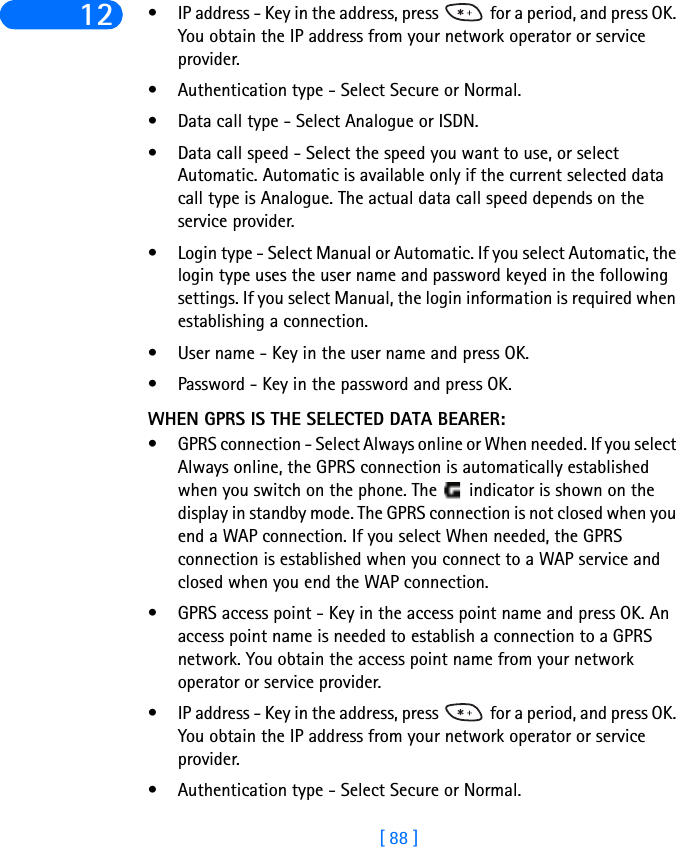 [ 88 ]12 • IP address - Key in the address, press   for a period, and press OK. You obtain the IP address from your network operator or service provider.• Authentication type - Select Secure or Normal.• Data call type - Select Analogue or ISDN.• Data call speed - Select the speed you want to use, or select Automatic. Automatic is available only if the current selected data call type is Analogue. The actual data call speed depends on the service provider.• Login type - Select Manual or Automatic. If you select Automatic, the login type uses the user name and password keyed in the following settings. If you select Manual, the login information is required when establishing a connection.• User name - Key in the user name and press OK.• Password - Key in the password and press OK.WHEN GPRS IS THE SELECTED DATA BEARER:• GPRS connection - Select Always online or When needed. If you select Always online, the GPRS connection is automatically established when you switch on the phone. The   indicator is shown on the display in standby mode. The GPRS connection is not closed when you end a WAP connection. If you select When needed, the GPRS connection is established when you connect to a WAP service and closed when you end the WAP connection.• GPRS access point - Key in the access point name and press OK. An access point name is needed to establish a connection to a GPRS network. You obtain the access point name from your network operator or service provider.• IP address - Key in the address, press   for a period, and press OK. You obtain the IP address from your network operator or service provider.• Authentication type - Select Secure or Normal.